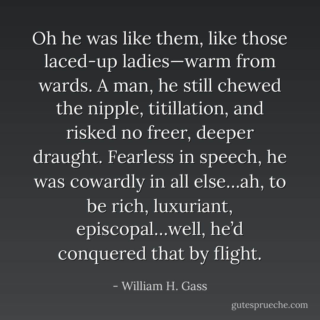 Oh he was like them, like those laced-up ladies—warm from wards. A man, he still chewed the nipple, titillation, and risked no freer, deeper draught. Fearless in speech, he was cowardly in all else…ah, to be rich, luxuriant, episcopal…well, he’d conquered that by flight. - William H. Gass