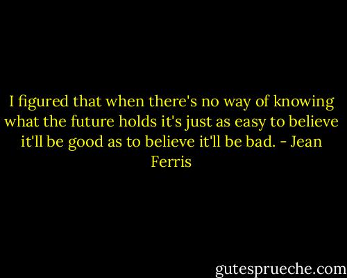 I figured that when there's no way of knowing what the future holds it's just as easy to believe it'll be good as to believe it'll be bad. - Jean Ferris