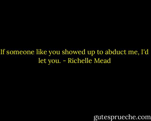 If someone like you showed up to abduct me, I'd let you. - Richelle Mead