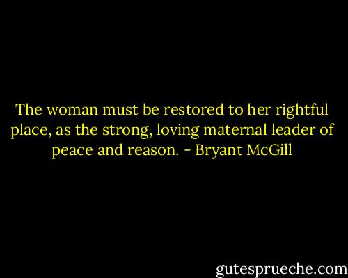 The woman must be restored to her rightful place, as the strong, loving maternal leader of peace and reason. - Bryant McGill