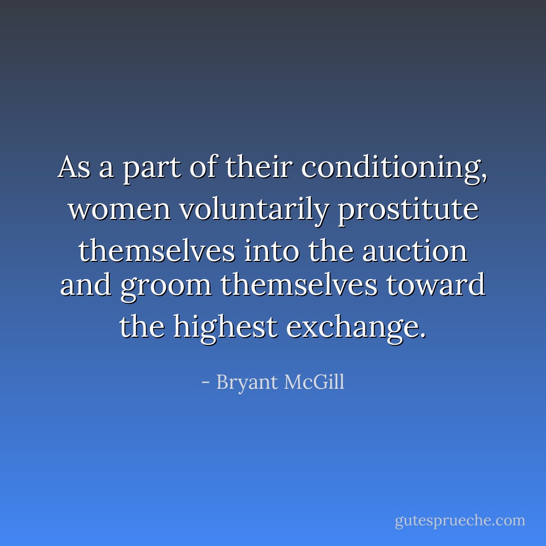 As a part of their conditioning, women voluntarily prostitute themselves into the auction and groom themselves toward the highest exchange. - Bryant McGill