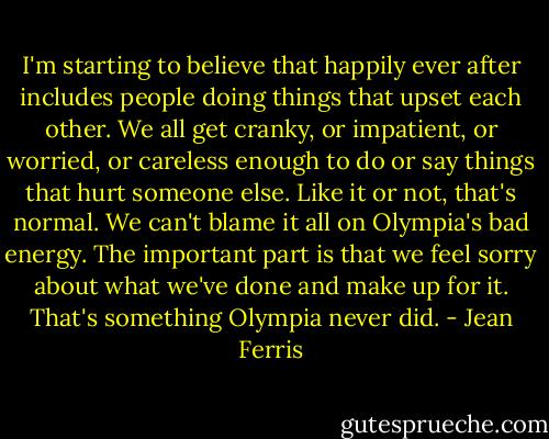 I'm starting to believe that happily ever after includes people doing things that upset each other. We all get cranky, or impatient, or worried, or careless enough to do or say things that hurt someone else. Like it or not, that's normal. We can't blame it all on Olympia's bad energy. The important part is that we feel sorry about what we've done and make up for it. That's something Olympia never did. - Jean Ferris