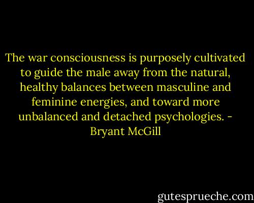 The war consciousness is purposely cultivated to guide the male away from the natural, healthy balances between masculine and feminine energies, and toward more unbalanced and detached psychologies. - Bryant McGill