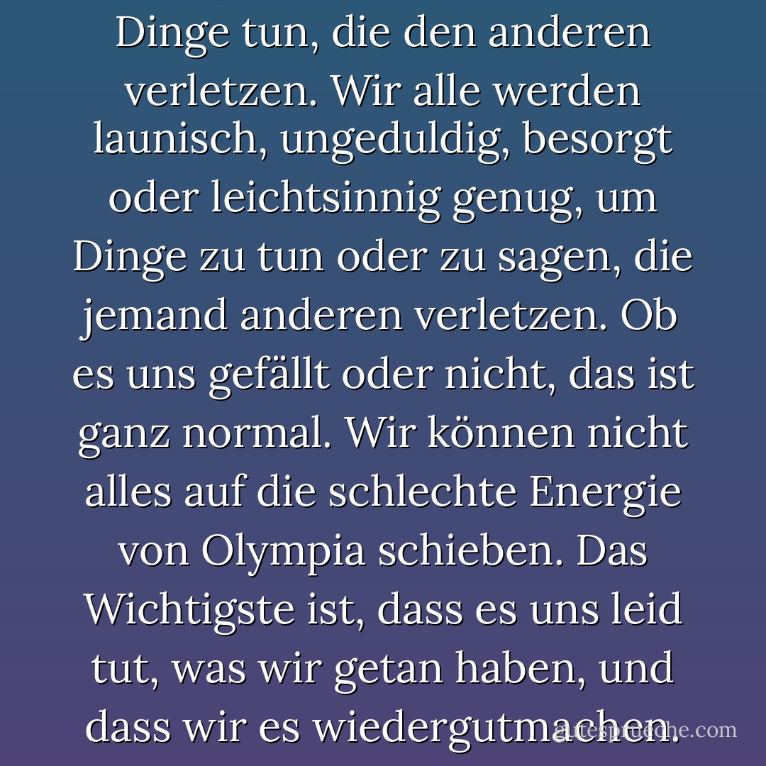 Ich beginne zu glauben, dass zu einem glücklichen Leben auch gehört, dass Menschen Dinge tun, die den anderen verletzen. Wir alle werden launisch, ungeduldig, besorgt oder leichtsinnig genug, um Dinge zu tun oder zu sagen, die jemand anderen verletzen. Ob es uns gefällt oder nicht, das ist ganz normal. Wir können nicht alles auf die schlechte Energie von Olympia schieben. Das Wichtigste ist, dass es uns leid tut, was wir getan haben, und dass wir es wiedergutmachen. Das ist etwas, was Olympia nie getan hat. - Jean Ferris<
