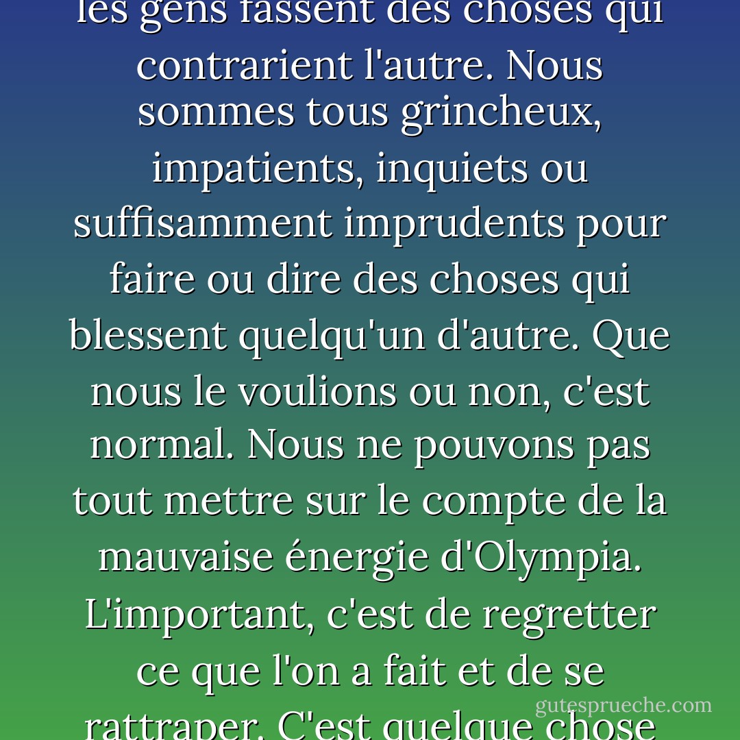 Je commence à croire qu'un bonheur sans fin implique que les gens fassent des choses qui contrarient l'autre. Nous sommes tous grincheux, impatients, inquiets ou suffisamment imprudents pour faire ou dire des choses qui blessent quelqu'un d'autre. Que nous le voulions ou non, c'est normal. Nous ne pouvons pas tout mettre sur le compte de la mauvaise énergie d'Olympia. L'important, c'est de regretter ce que l'on a fait et de se rattraper. C'est quelque chose qu'Olympia n'a jamais fait. - Jean Ferris