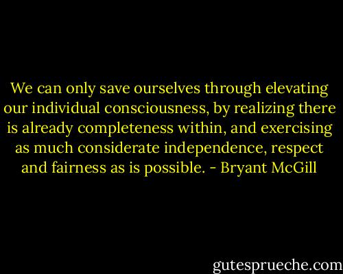 We can only save ourselves through elevating our individual consciousness, by realizing there is already completeness within, and exercising as much considerate independence, respect and fairness as is possible. - Bryant McGill