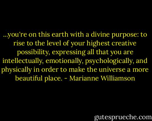 ...you're on this earth with a divine purpose: to rise to the level of your highest creative possibility, expressing all that you are intellectually, emotionally, psychologically, and physically in order to make the universe a more beautiful place. - Marianne Williamson