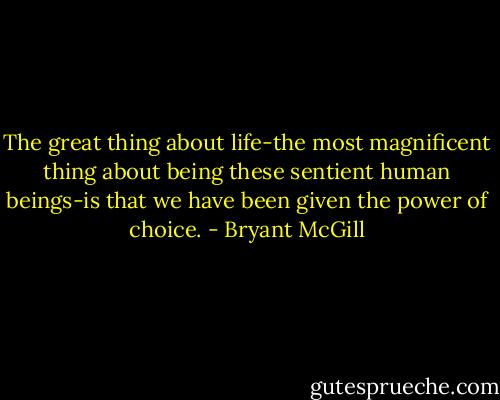 The great thing about life-the most magnificent thing about being these sentient human beings-is that we have been given the power of choice. - Bryant McGill