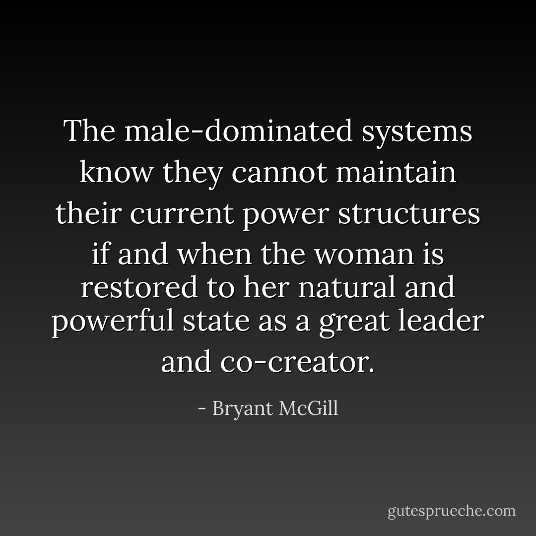 The male-dominated systems know they cannot maintain their current power structures if and when the woman is restored to her natural and powerful state as a great leader and co-creator. - Bryant McGill