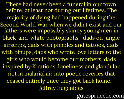 There had never been a funeral in our town before, at least not during our lifetimes. The majority of dying had happened during the Second World War when we didn't exist and our fathers were impossibly skinny young men in black-and-white photographs—dads on jungle airstrips, dads with pimples and tattoos, dads with pinups, dads who wrote love letters to the girls who would become our mothers, dads inspired by K rations, loneliness and glandular riot in malarial air into poetic reveries that ceased entirely once they got back home. - Jeffrey Eugenides