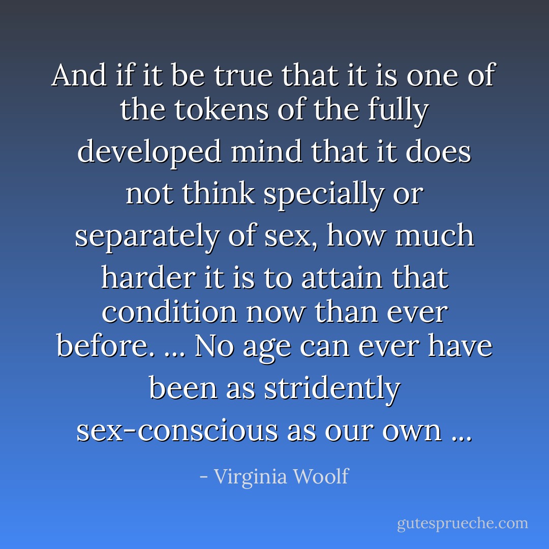 And if it be true that it is one of the tokens of the fully developed mind that it does not think specially or separately of sex, how much harder it is to attain that condition now than ever before. ... No age can ever have been as stridently sex-conscious as our own ... - Virginia Woolf