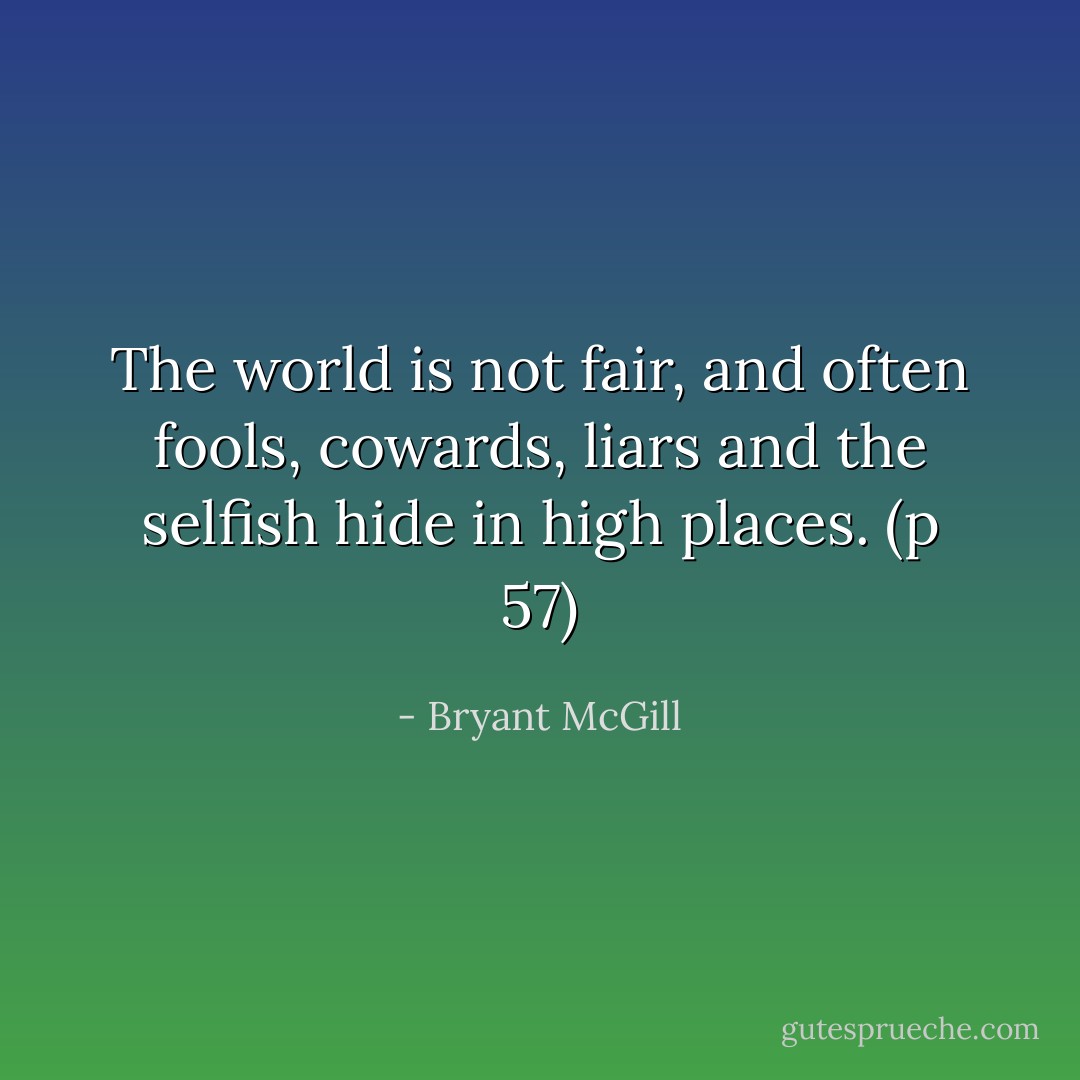 The world is not fair, and often fools, cowards, liars and the selfish hide in high places. (p 57) - Bryant McGill