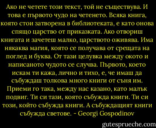 Ако не четете този текст, той не съществува. И това е първото чудо на четенето. Всяка книга, която стои затворена в библиотеката, е като онова спящо царство от приказката. Ако отвориш книгата и зачетеш малко, царството оживява. Има някаква магия, която се получава от срещата на поглед и буква. От тази целувка между окото и написаното чудото се случва. Първото, което искам ти кажа, лично и тихо, е, че имаш да събуждаш толкова много книги от съня им. Приеми го така, между нас казано, като малък подвиг. Ти си тази, която събужда книги. Ти си този, който събужда книги. А събуждащият книги събужда светове. - Georgi Gospodinov