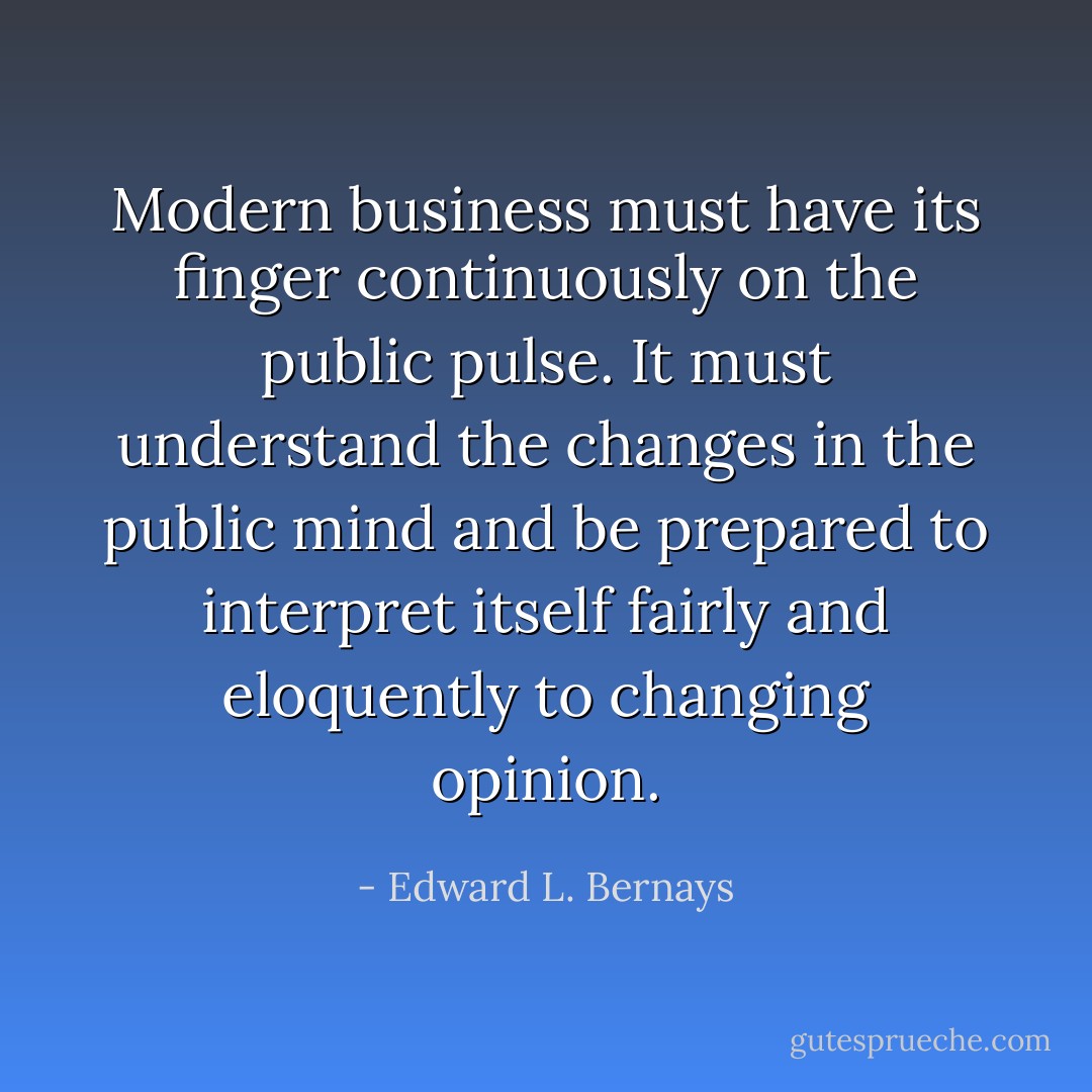 Modern business must have its finger continuously on the public pulse. It must understand the changes in the public mind and be prepared to interpret itself fairly and eloquently to changing opinion. - Edward L. Bernays