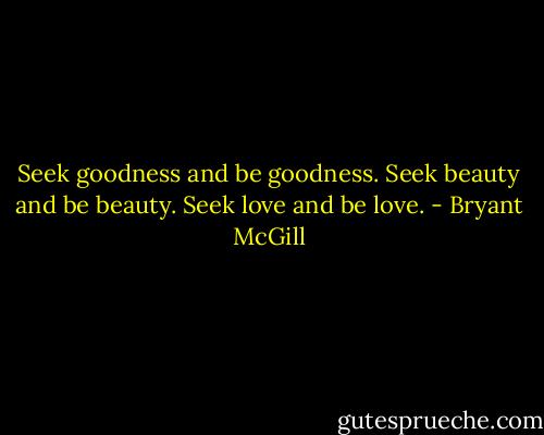 Seek goodness and be goodness. Seek beauty and be beauty. Seek love and be love. - Bryant McGill