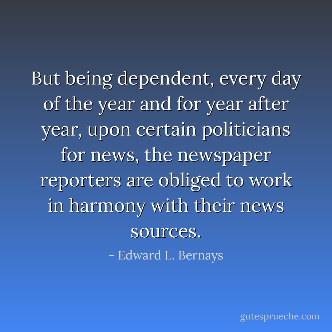 But being dependent, every day of the year and for year after year, upon certain politicians for news, the newspaper reporters are obliged to work in harmony with their news sources. - Edward L. Bernays