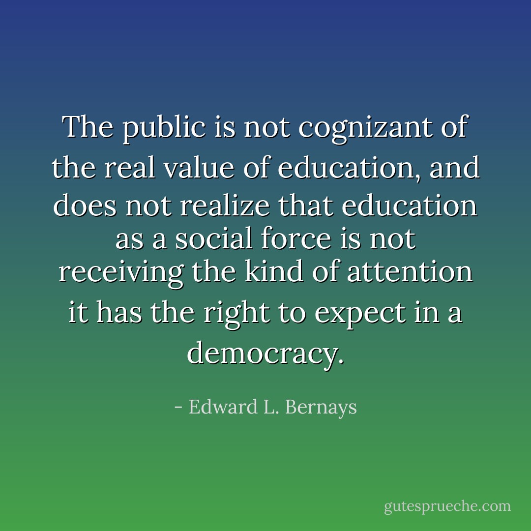 The public is not cognizant of the real value of education, and does not realize that education as a social force is not receiving the kind of attention it has the right to expect in a democracy. - Edward L. Bernays