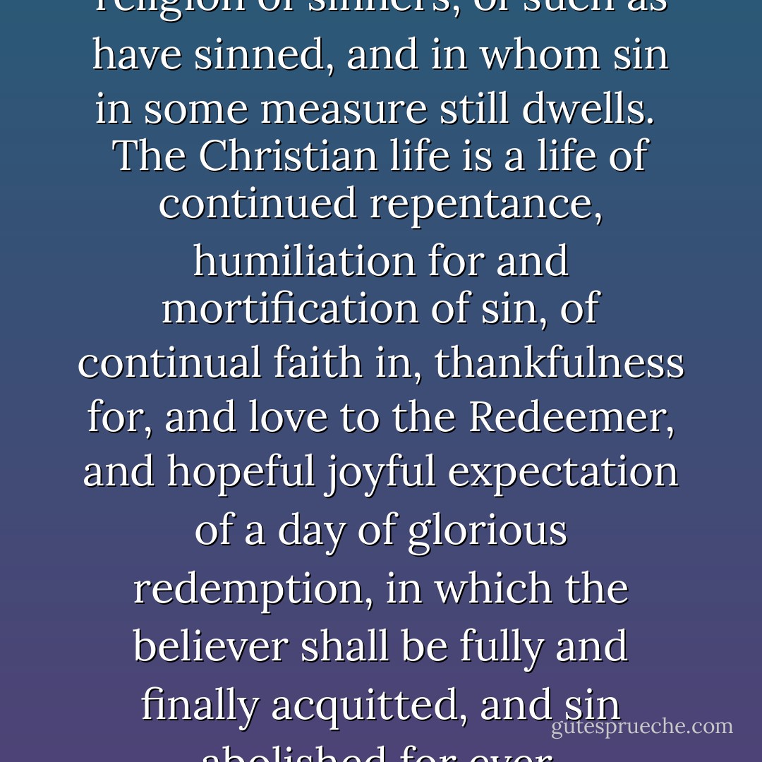 The Christian religion is the religion of sinners, of such as have sinned, and in whom sin in some measure still dwells.<br /><br />The Christian life is a life of continued repentance, humiliation for and mortification of sin, of continual faith in, thankfulness for, and love to the Redeemer, and hopeful joyful expectation of a day of glorious redemption, in which the believer shall be fully and finally acquitted, and sin abolished for ever. - Matthew Henry