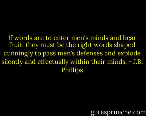 If words are to enter men's minds and bear fruit, they must be the right words shaped cunningly to pass men's defenses and explode silently and effectually within their minds. - J.B. Phillips