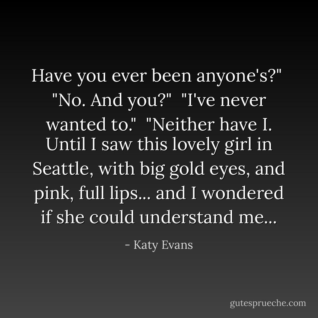 Have you ever been anyone's?"<br /><br />"No. And you?"<br /><br />"I've never wanted to."<br /><br />"Neither have I. Until I saw this lovely girl in Seattle, with big gold eyes, and pink, full lips... and I wondered if she could understand me... - Katy Evans