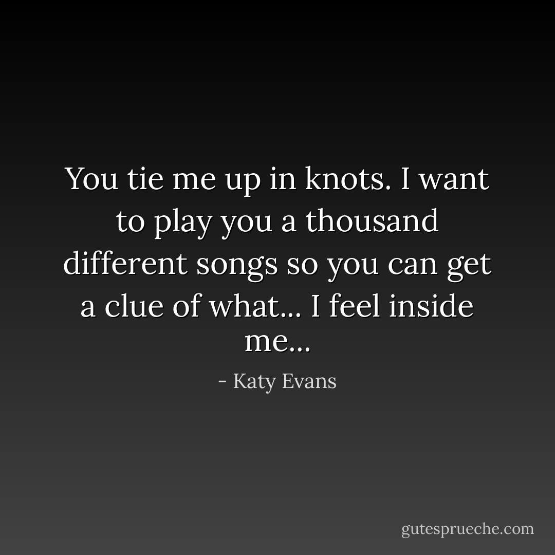 You tie me up in knots. I want to play you a thousand different songs so you can get a clue of what... I feel inside me... - Katy Evans