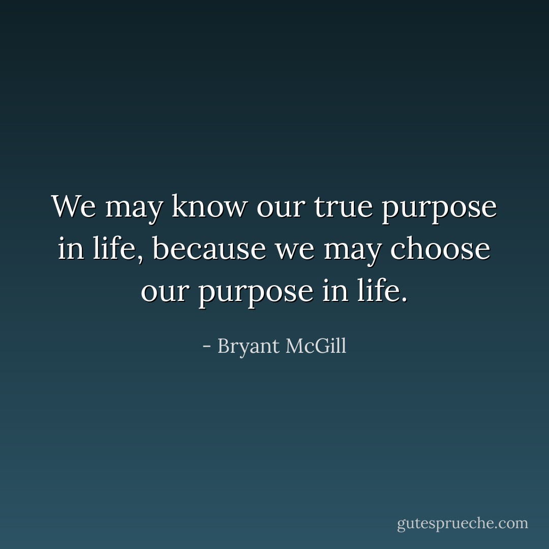 We may know our true purpose in life, because we may choose our purpose in life. - Bryant McGill
