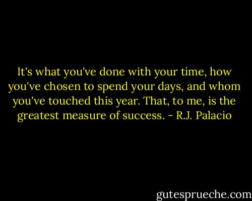 It's what you've done with your time, how you've chosen to spend your days, and whom you've touched this year. That, to me, is the greatest measure of success. - R.J. Palacio