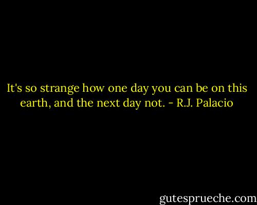 It's so strange how one day you can be on this earth, and the next day not. - R.J. Palacio