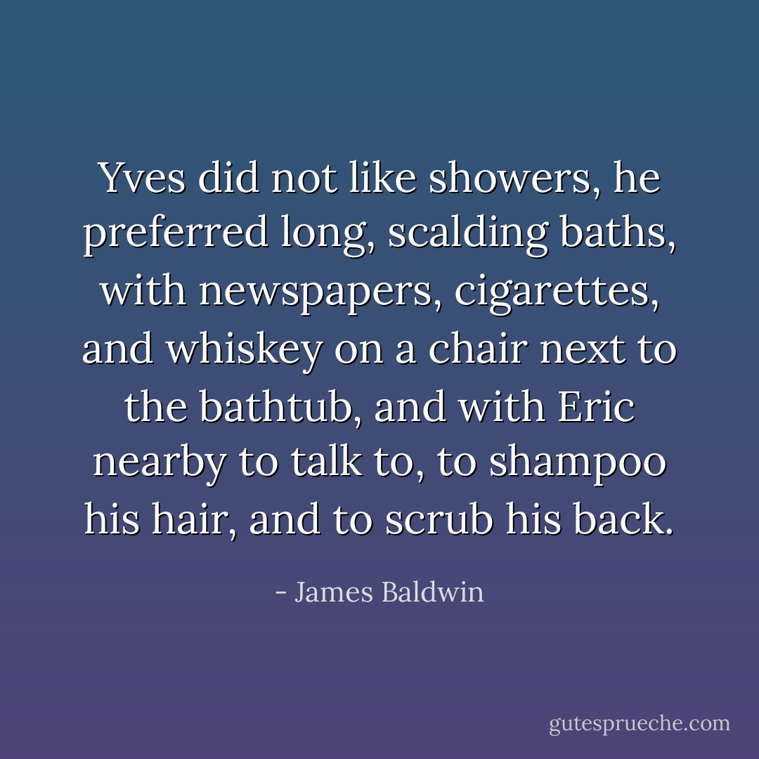Yves did not like showers, he preferred long, scalding baths, with newspapers, cigarettes, and whiskey on a chair next to the bathtub, and with Eric nearby to talk to, to shampoo his hair, and to scrub his back. - James Baldwin