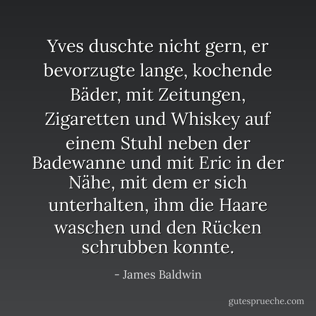 Yves duschte nicht gern, er bevorzugte lange, kochende Bäder, mit Zeitungen, Zigaretten und Whiskey auf einem Stuhl neben der Badewanne und mit Eric in der Nähe, mit dem er sich unterhalten, ihm die Haare waschen und den Rücken schrubben konnte. - James Baldwin<