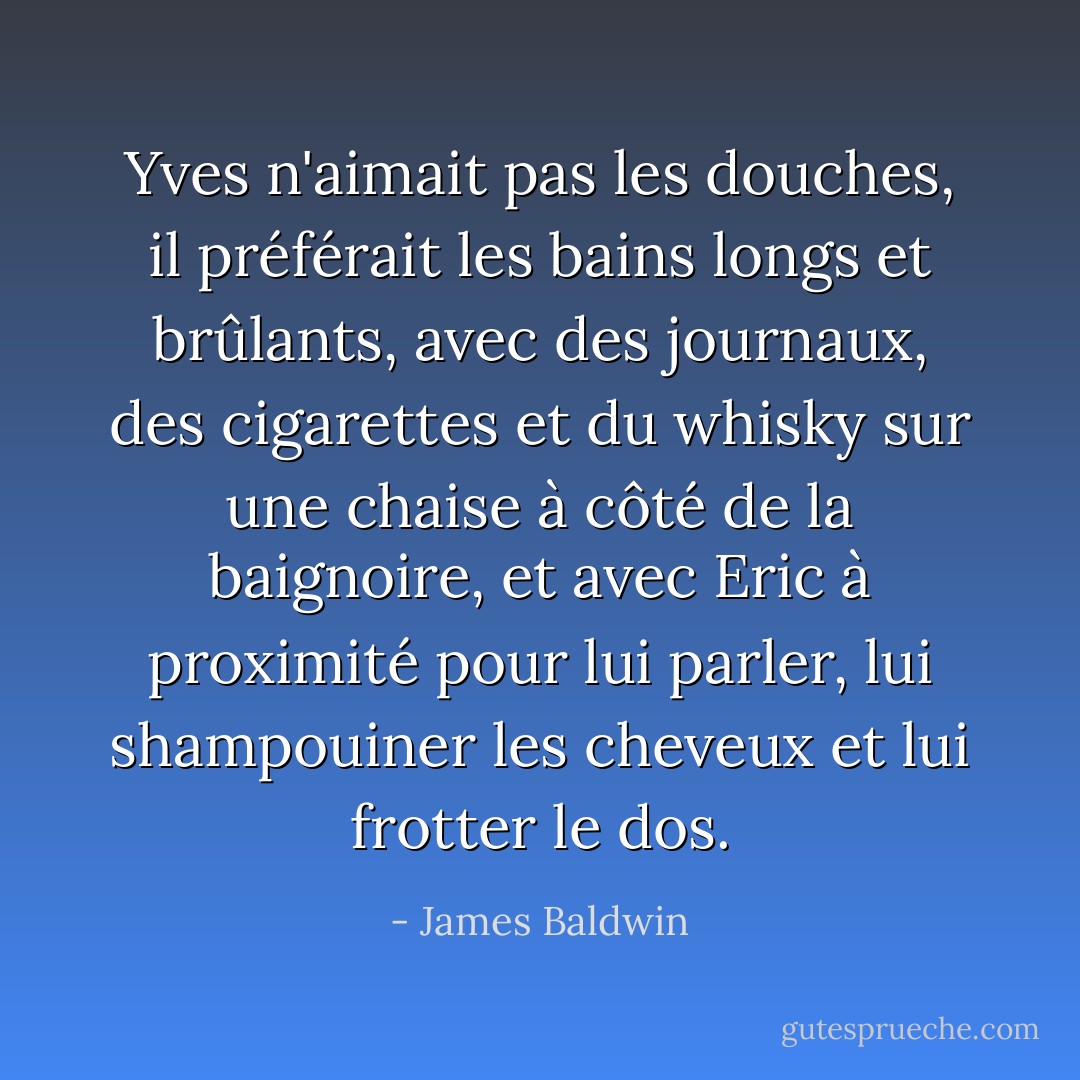 Yves n'aimait pas les douches, il préférait les bains longs et brûlants, avec des journaux, des cigarettes et du whisky sur une chaise à côté de la baignoire, et avec Eric à proximité pour lui parler, lui shampouiner les cheveux et lui frotter le dos. - James Baldwin