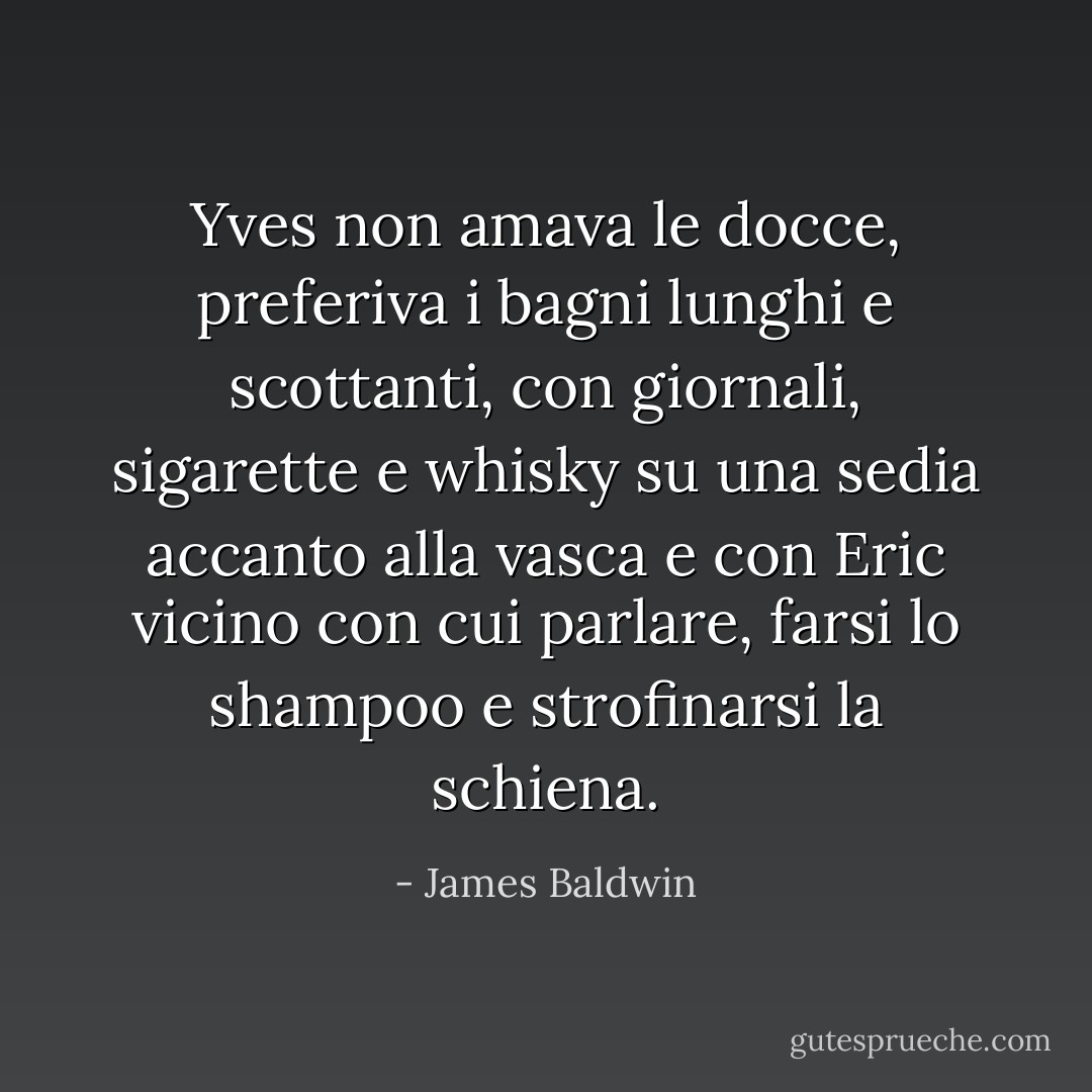 Yves non amava le docce, preferiva i bagni lunghi e scottanti, con giornali, sigarette e whisky su una sedia accanto alla vasca e con Eric vicino con cui parlare, farsi lo shampoo e strofinarsi la schiena. - James Baldwin