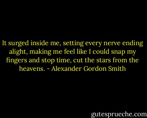 It surged inside me, setting every nerve ending alight, making me feel like I could snap my fingers and stop time, cut the stars from the heavens. - Alexander Gordon Smith