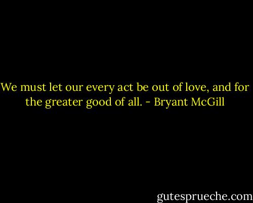 We must let our every act be out of love, and for the greater good of all. - Bryant McGill
