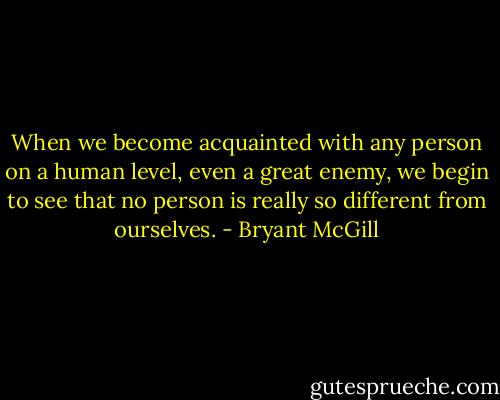 When we become acquainted with any person on a human level, even a great enemy, we begin to see that no person is really so different from ourselves. - Bryant McGill