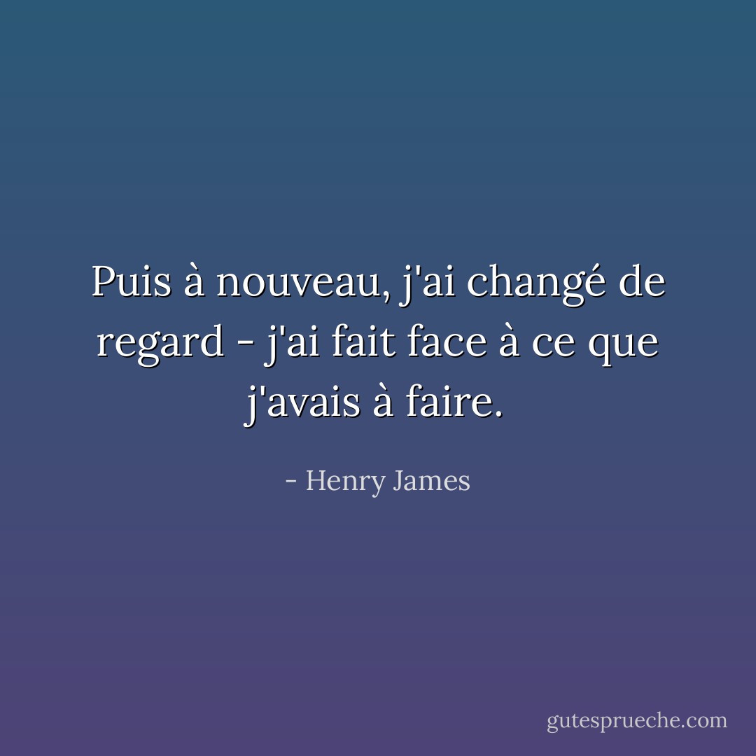 Puis à nouveau, j'ai changé de regard - j'ai fait face à ce que j'avais à faire. - Henry James