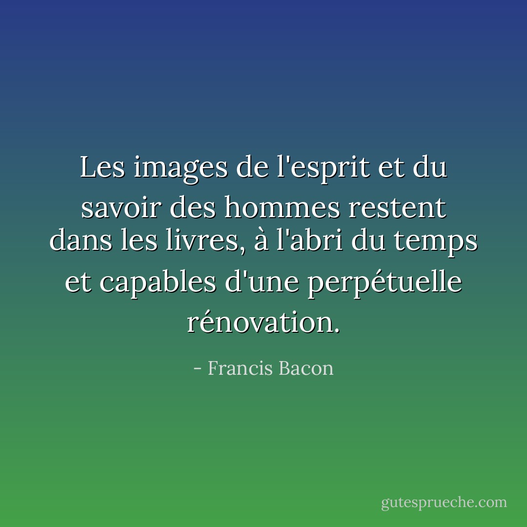 Les images de l'esprit et du savoir des hommes restent dans les livres, à l'abri du temps et capables d'une perpétuelle rénovation. - Francis Bacon