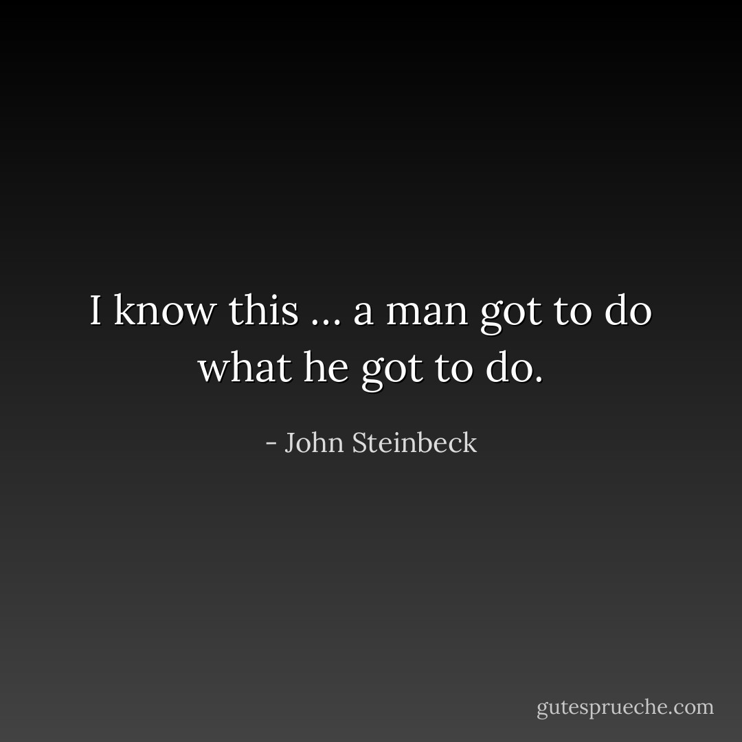 I know this … a man got to do what he got to do. - John Steinbeck