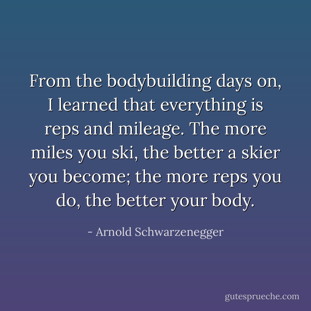 From the bodybuilding days on, I learned<br />that everything is reps and mileage. The more miles you ski, the better a skier you become; the more reps you do, the better your body. - Arnold Schwarzenegger
