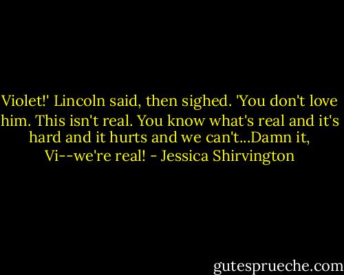 Violet!' Lincoln said, then sighed. 'You don't love him. This isn't real. You know what's real and it's hard and it hurts and we can't...Damn it, Vi--we're real! - Jessica Shirvington