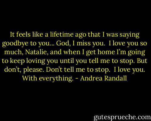 It feels like a lifetime ago that I was saying goodbye to you...<br />God, I miss you. <br />I love you so much, Natalie, and when I get home I’m going to keep loving you until you tell me to stop. But don’t, please. Don’t tell me to stop. <br />I love you.<br />With everything. - Andrea Randall