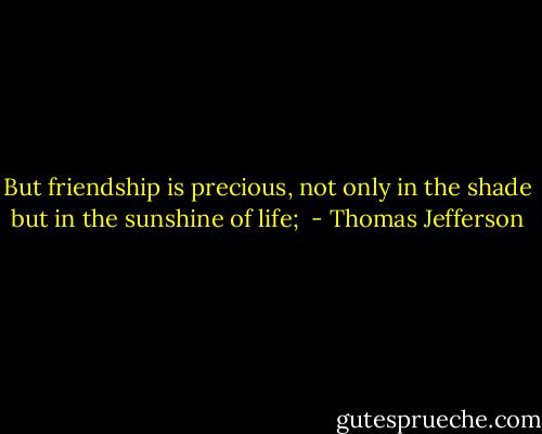 But friendship is precious, not only in the shade but in the sunshine of life;  - Thomas Jefferson