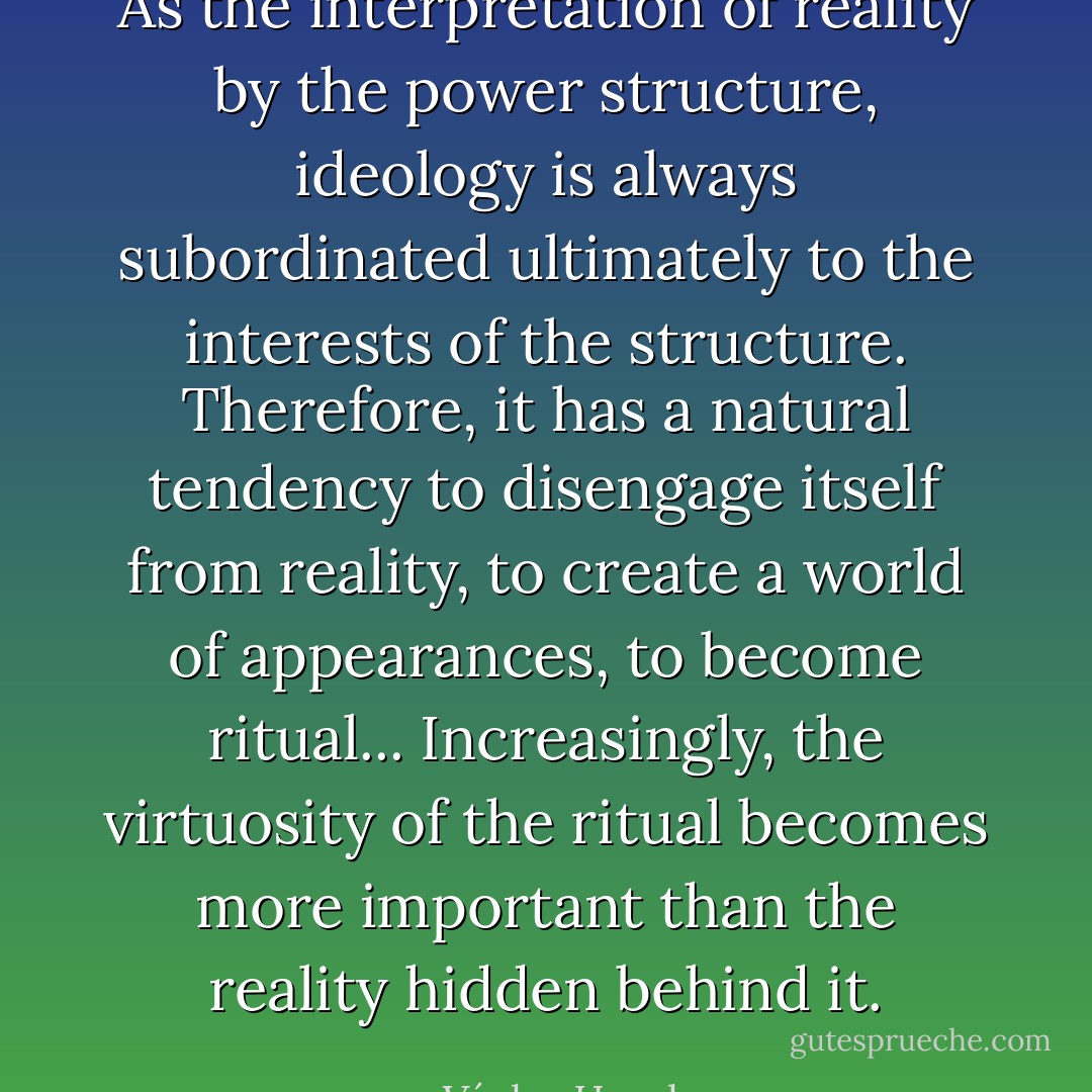 As the interpretation of reality by the power structure, ideology is always subordinated ultimately to the interests of the structure. Therefore, it has a natural tendency to disengage itself from reality, to create a world of appearances, to become ritual... Increasingly, the virtuosity of the ritual becomes more important than the reality hidden behind it. - Václav Havel