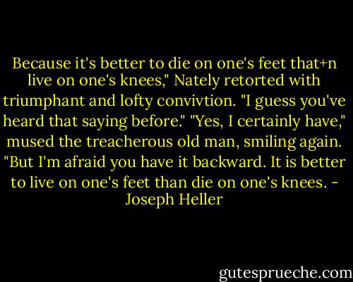Because it's better to die on one's feet that+n live on one's knees," Nately retorted with triumphant and lofty convivtion. "I guess you've heard that saying before."<br />"Yes, I certainly have," mused the treacherous old man, smiling again. "But I'm afraid you have it backward. It is better to live on one's feet than die on one's knees. - Joseph Heller
