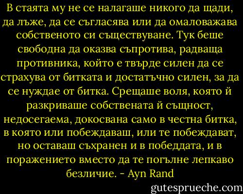 В стаята му не се налагаше никого да щади, да лъже, да се съгласява или да омаловажава собственото си съществуване. Тук беше свободна да оказва съпротива, радваща противника, който е твърде силен да се страхува от битката и достатъчно силен, за да се нуждае от битка. Срещаше воля, която й разкриваше собствената й същност, недосегаема, докосвана само в честна битка, в която или побеждаваш, или те побеждават, но оставаш съхранен и в победдата, и в поражението вместо да те погълне лепкаво безличие. - Ayn Rand