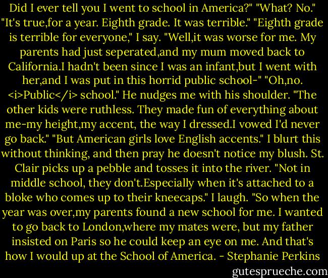 Did I ever tell you I went to school in America?"<br />"What? No."<br />"It's true,for a year. Eighth grade. It was terrible."<br />"Eighth grade is terrible for everyone," I say.<br />"Well,it was worse for me. My parents had just seperated,and my mum moved back to California.I hadn't been since I was an infant,but I went with her,and I was put in this horrid public school-"<br />"Oh,no. <i>Public</i> school."<br />He nudges me with his shoulder. "The other kids were ruthless. They made fun of everything about me-my height,my accent, the way I dressed.I vowed I'd never go back."<br />"But American girls love English accents." I blurt this without thinking, and then pray he doesn't notice my blush.<br />St. Clair picks up a pebble and tosses it into the river. "Not in middle school, they don't.Especially when it's attached to a bloke who comes up to their kneecaps."<br />I laugh.<br />"So when the year was over,my parents found a new school for me. I wanted to go back to London,where my mates were, but my father insisted on Paris so he could keep an eye on me. And that's how I would up at the School of America. - Stephanie Perkins