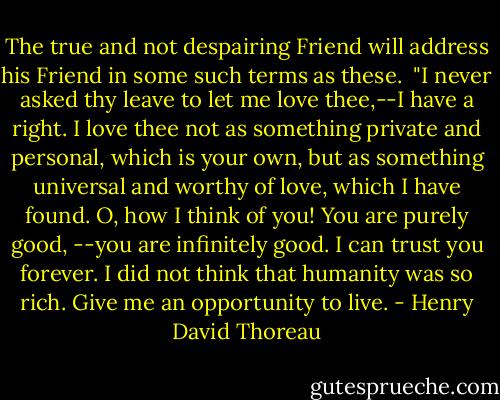 The true and not despairing Friend will address his Friend in some such terms as these.<br /><br />"I never asked thy leave to let me love thee,--I have a right. I love thee not as something private and personal, which is your own, but as something universal and worthy of love, which I have found. O, how I think of you! You are purely good, --you are infinitely good. I can trust you forever. I did not think that humanity was so rich. Give me an opportunity to live. - Henry David Thoreau