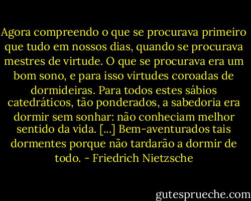 Agora compreendo o que se procurava primeiro que tudo em nossos dias, quando se procurava mestres de virtude. O que se procurava era um bom sono, e para isso virtudes coroadas de dormideiras. Para todos estes sábios catedráticos, tão ponderados, a sabedoria era dormir sem sonhar: não conheciam melhor sentido da vida. [...] Bem-aventurados tais dormentes porque não tardarão a dormir de todo. - Friedrich Nietzsche
