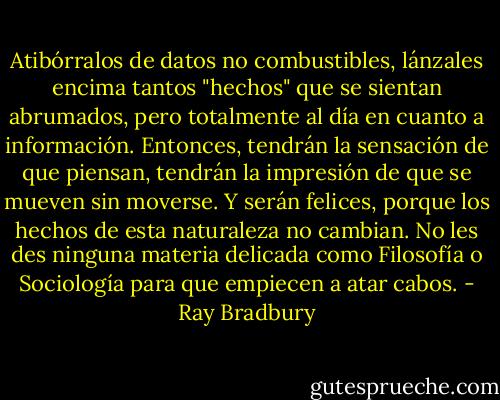 Atibórralos de datos no combustibles, lánzales encima tantos "hechos" que se sientan abrumados, pero totalmente al día en cuanto a información. Entonces, tendrán la sensación de que piensan, tendrán la impresión de que se mueven sin moverse. Y serán felices, porque los hechos de esta naturaleza no cambian. No les des ninguna materia delicada como Filosofía o Sociología para que empiecen a atar cabos. - Ray Bradbury