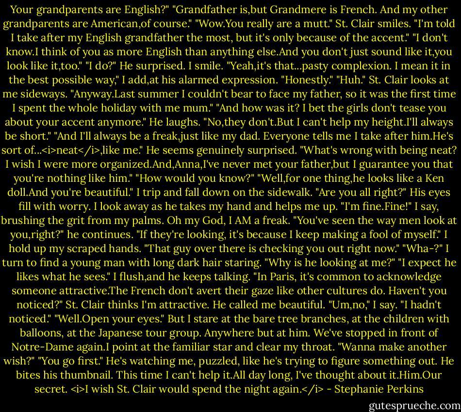 Your grandparents are English?"<br />"Grandfather is,but Grandmere is French. And my other grandparents are American,of course."<br />"Wow.You really are a mutt."<br />St. Clair smiles. "I'm told I take after my English grandfather the most, but it's only because of the accent."<br />"I don't know.I think of you as more English than anything else.And you don't just sound like it,you look like it,too."<br />"I do?" He surprised.<br />I smile. "Yeah,it's that...pasty complexion. I mean it in the best possible way," I add,at his alarmed expression. "Honestly."<br />"Huh." St. Clair looks at me sideways. "Anyway.Last summer I couldn't bear to face my father, so it was the first time I spent the whole holiday with me mum."<br />"And how was it? I bet the girls don't tease you about your accent anymore."<br />He laughs. "No,they don't.But I can't help my height.I'll always be short."<br />"And I'll always be a freak,just like my dad. Everyone tells me I take after him.He's sort of...<i>neat</i>,like me."<br />He seems genuinely surprised. "What's wrong with being neat? I wish I were more organized.And,Anna,I've never met your father,but I guarantee you that you're nothing like him."<br />"How would you know?"<br />"Well,for one thing,he looks like a Ken doll.And you're beautiful."<br />I trip and fall down on the sidewalk.<br />"Are you all right?" His eyes fill with worry.<br />I look away as he takes my hand and helps me up. "I'm fine.Fine!" I say, brushing the grit from my palms. Oh my God, I AM a freak.<br />"You've seen the way men look at you,right?" he continues.<br />"If they're looking, it's because I keep making a fool of myself." I hold up my scraped hands.<br />"That guy over there is checking you out right now."<br />"Wha-?" I turn to find a young man with long dark hair staring. "Why is he looking at me?"<br />"I expect he likes what he sees."<br />I flush,and he keeps talking. "In Paris, it's common to acknowledge someone attractive.The French don't avert their gaze like other cultures do. Haven't you noticed?"<br />St. Clair thinks I'm attractive. He called me beautiful.<br />"Um,no," I say. "I hadn't noticed."<br />"Well.Open your eyes."<br />But I stare at the bare tree branches, at the children with balloons, at the Japanese tour group. Anywhere but at him. We've stopped in front of Notre-Dame again.I point at the familiar star and clear my throat. "Wanna make another wish?"<br />"You go first." He's watching me, puzzled, like he's trying to figure something out. He bites his thumbnail.<br />This time I can't help it.All day long, I've thought about it.Him.Our secret.<br /><i>I wish St. Clair would spend the night again.</i> - Stephanie Perkins